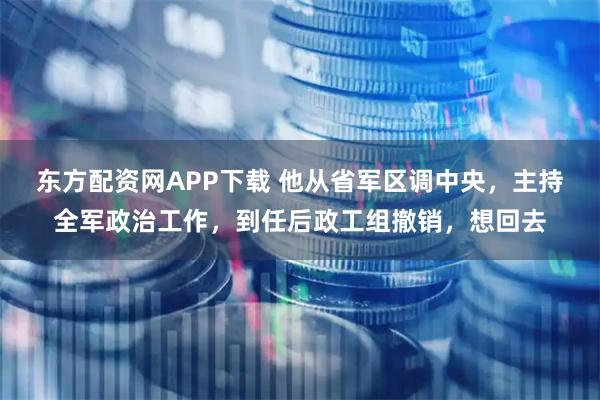 东方配资网APP下载 他从省军区调中央，主持全军政治工作，到任后政工组撤销，想回去