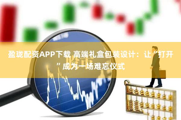 盈珑配资APP下载 高端礼盒包装设计：让“打开”成为一场难忘仪式