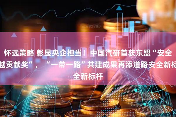 怀远策略 彰显央企担当！中国汽研首获东盟“安全卓越贡献奖”， “一带一路”共建成果再添道路安全新标杆