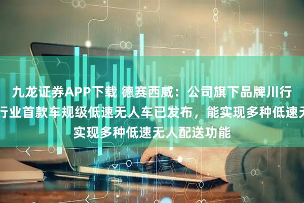 九龙证券APP下载 德赛西威：公司旗下品牌川行致远S6系列行业首款车规级低速无人车已发布，能实现多种低速无人配送功能