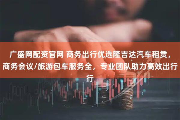 广盛网配资官网 商务出行优选隆吉达汽车租赁，商务会议/旅游包车服务全，专业团队助力高效出行