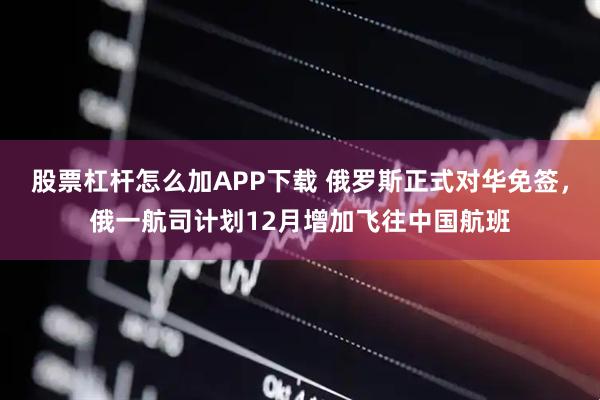 股票杠杆怎么加APP下载 俄罗斯正式对华免签，俄一航司计划12月增加飞往中国航班