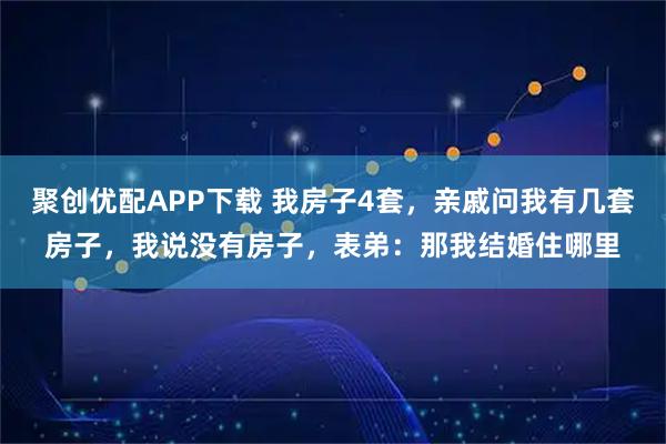 聚创优配APP下载 我房子4套，亲戚问我有几套房子，我说没有房子，表弟：那我结婚住哪里