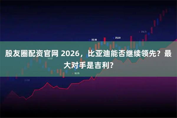 股友圈配资官网 2026，比亚迪能否继续领先？最大对手是吉利？