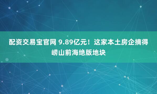 配资交易宝官网 9.89亿元！这家本土房企摘得崂山前海绝版地块