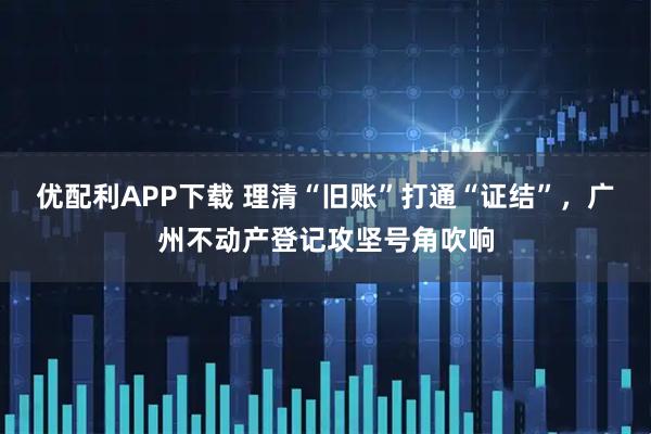 优配利APP下载 理清“旧账”打通“证结”，广州不动产登记攻坚号角吹响