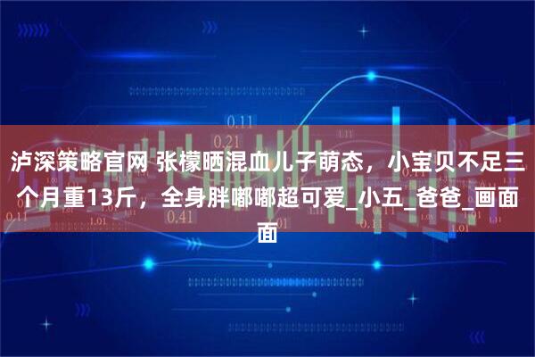 泸深策略官网 张檬晒混血儿子萌态，小宝贝不足三个月重13斤，全身胖嘟嘟超可爱_小五_爸爸_画面