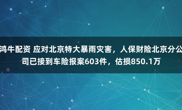 鸿牛配资 应对北京特大暴雨灾害，人保财险北京分公司已接到车险报案603件，估损850.1万