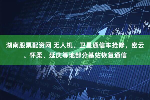 湖南股票配资网 无人机、卫星通信车抢修，密云、怀柔、延庆等地部分基站恢复通信