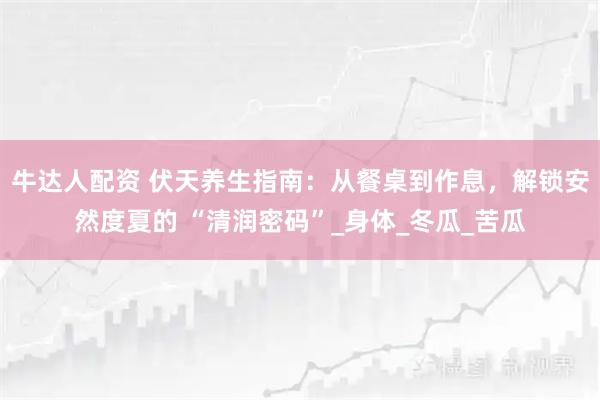 牛达人配资 伏天养生指南：从餐桌到作息，解锁安然度夏的 “清润密码”_身体_冬瓜_苦瓜