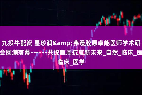 九投牛配资 星珍润&弗缦胶原卓能医师学术研讨会圆满落幕------共探眶周抗衰新未来_自然_临床_医学