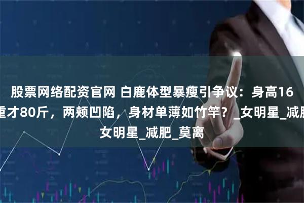 股票网络配资官网 白鹿体型暴瘦引争议：身高165，体重才80斤，两颊凹陷，身材单薄如竹竿？_女明星_减肥_莫离