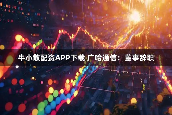 牛小散配资APP下载 广哈通信：董事辞职