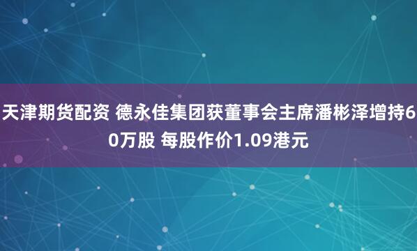天津期货配资 德永佳集团获董事会主席潘彬泽增持60万股 每股作价1.09港元
